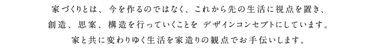 家づくりとは、今を作るのではなく、これから先の生活に視点を置き、創造、思案、構造を行っていくことを デザインコンセプトにしています。 家と共に変わりゆく生活を家造りの観点でお手伝いします。